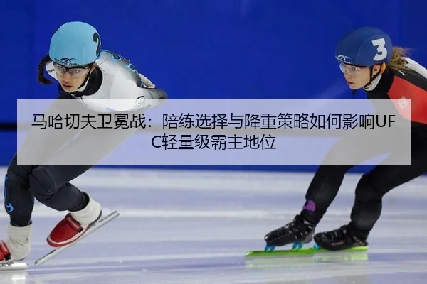马哈切夫卫冕战：陪练选择与降重策略如何影响UFC轻量级霸主地位
