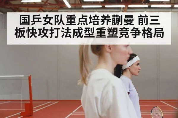 国乒女队重点培养蒯曼 前三板快攻打法成型重塑竞争格局