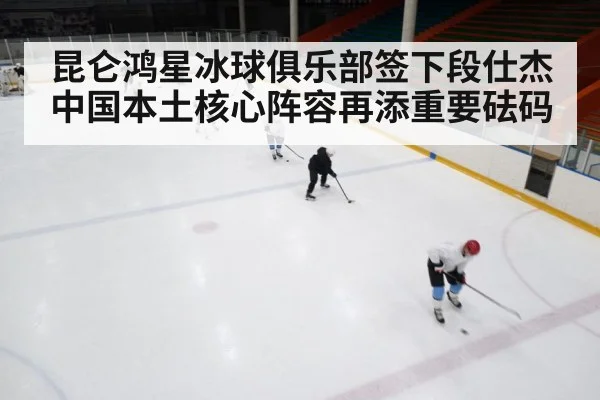 昆仑鸿星冰球俱乐部签下段仕杰中国本土核心阵容再添重要砝码
