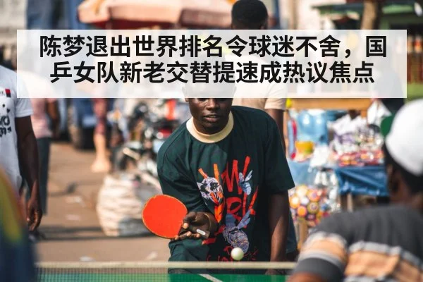 陈梦退出世界排名令球迷不舍，国乒女队新老交替提速成热议焦点