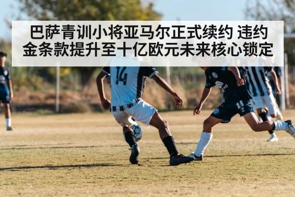 巴萨青训小将亚马尔正式续约 违约金条款提升至十亿欧元未来核心锁定